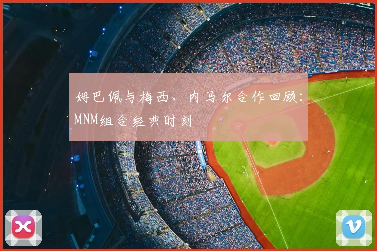 姆巴佩与梅西、内马尔合作回顾：MNM组合经典时刻