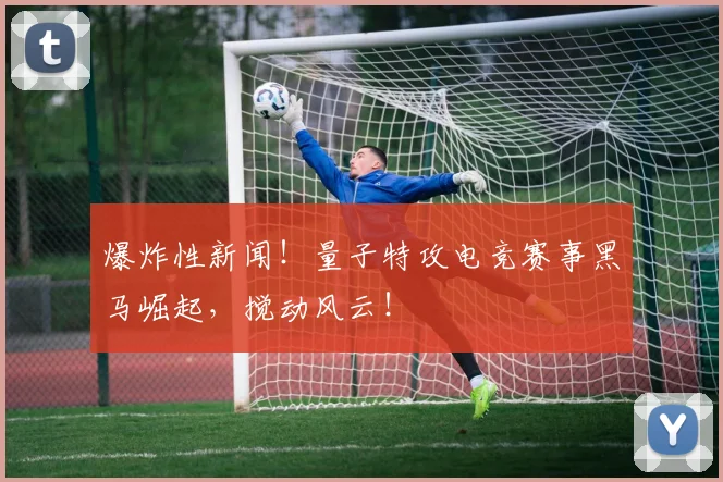 爆炸性新闻!量子特攻电竞赛事黑马崛起,搅动风云!
