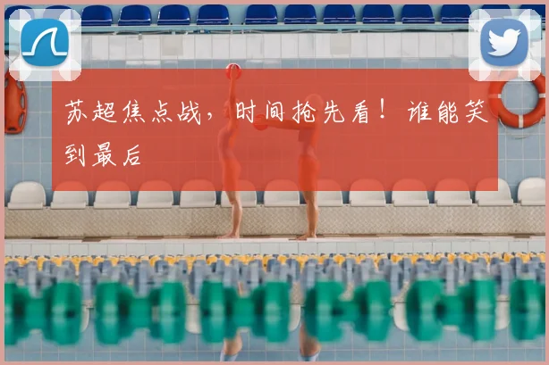 苏超焦点战,时间抢先看!谁能笑到最后
