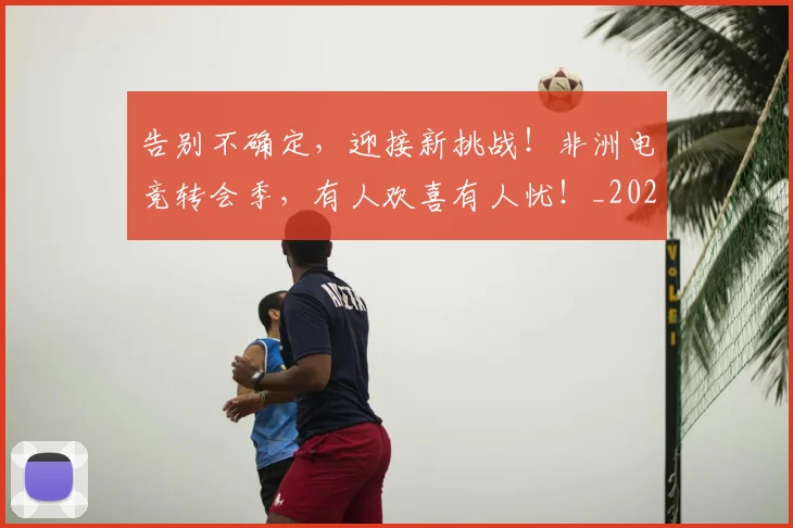 告别不确定，迎接新挑战！非洲电竞转会季，有人欢喜有人忧！_20260704175404