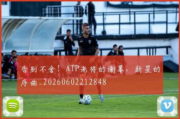 告别不舍!ATP老将的谢幕,新星的序曲_20260602212848