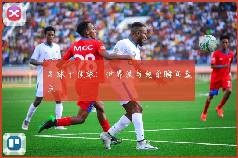 足球十佳球：世界波与绝杀瞬间盘点