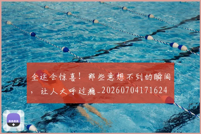 全运会惊喜！那些意想不到的瞬间，让人大呼过瘾_20260704171624