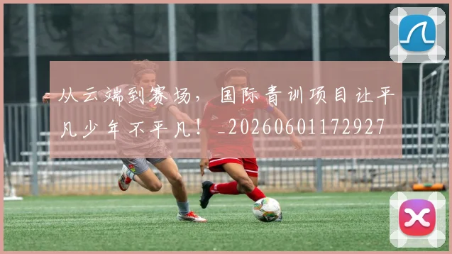 从云端到赛场,国际青训项目让平凡少年不平凡!_20260601172927