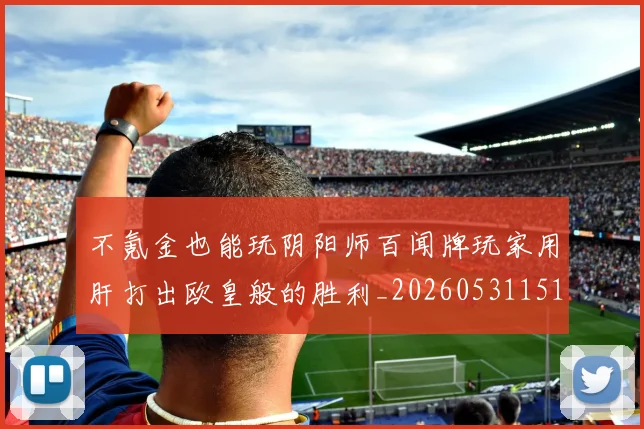 不氪金也能玩阴阳师百闻牌玩家用肝打出欧皇般的胜利_20260531151358