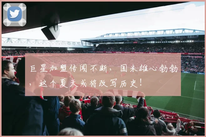 巨星加盟传闻不断，国米雄心勃勃，这个夏天或将改写历史！
