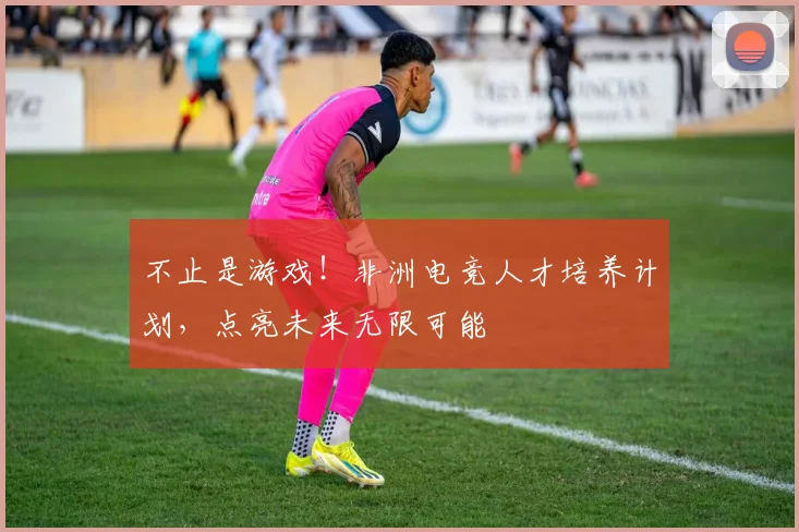 不止是游戏！非洲电竞人才培养计划，点亮未来无限可能