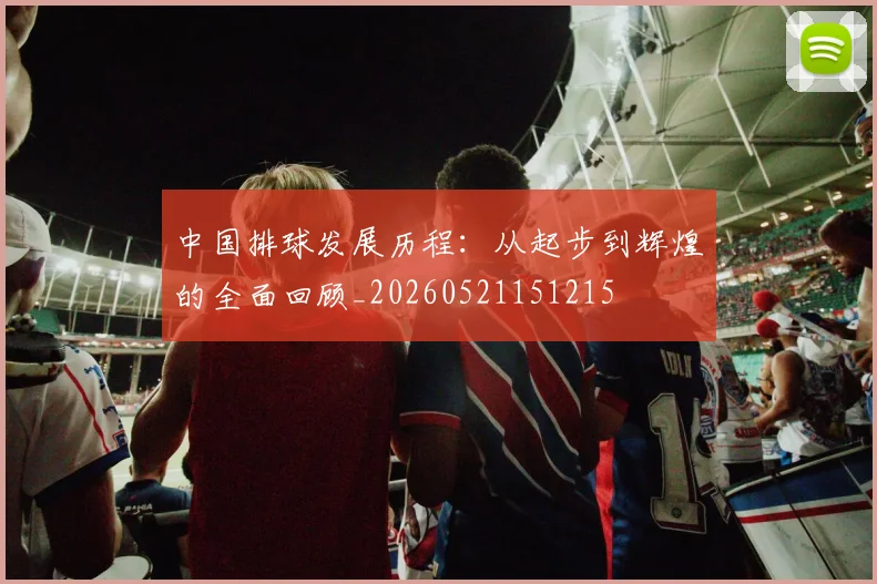 中国排球发展历程：从起步到辉煌的全面回顾_20260521151215